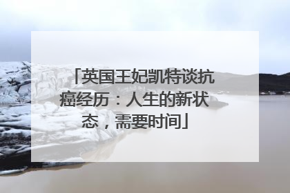 英国王妃凯特谈抗癌经历：人生的新状态，需要时间