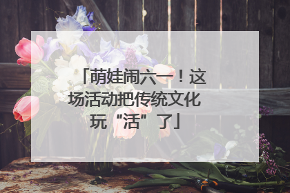 萌娃闹六一！这场活动把传统文化玩“活”了