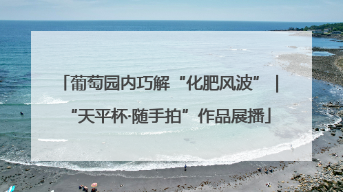葡萄园内巧解“化肥风波”｜“天平杯·随手拍”作品展播