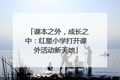 课本之外，成长之中：红星小学打开课外活动新天地