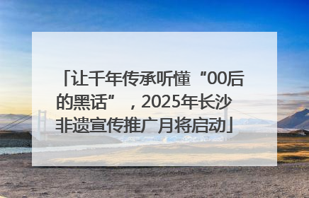 让千年传承听懂“00后的黑话”，2025年长沙非遗宣传推广月将启动