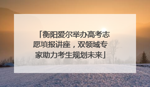 衡阳爱尔举办高考志愿填报讲座，双领域专家助力考生规划未来
