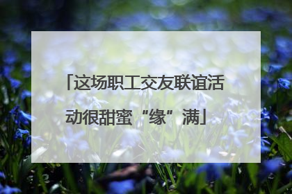 这场职工交友联谊活动很甜蜜“缘”满
