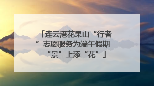 连云港花果山“行者”志愿服务为端午假期“景”上添“花”