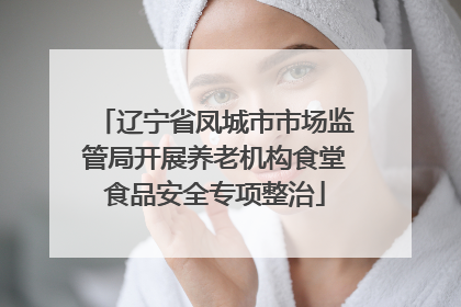 辽宁省凤城市市场监管局开展养老机构食堂食品安全专项整治