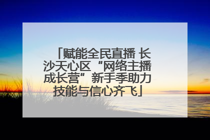 赋能全民直播 长沙天心区“网络主播成长营”新手季助力技能与信心齐飞