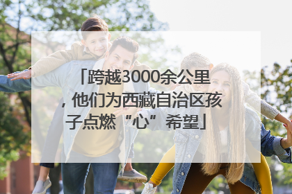 跨越3000余公里，他们为西藏自治区孩子点燃“心”希望