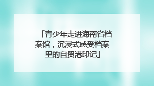 青少年走进海南省档案馆，沉浸式感受档案里的自贸港印记