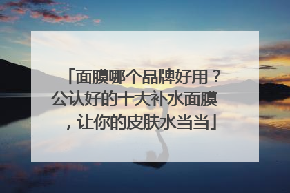面膜哪个品牌好用？公认好的十大补水面膜，让你的皮肤水当当