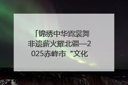 锦绣中华霓裳舞 非遗薪火耀北疆—2025赤峰市“文化和自然遗产日”非遗宣传展示活动纪实