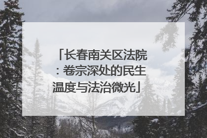 长春南关区法院：卷宗深处的民生温度与法治微光