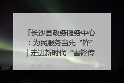 长沙县政务服务中心：为民服务当先“锋”｜走进新时代“雷锋传人 长沙榜样”
