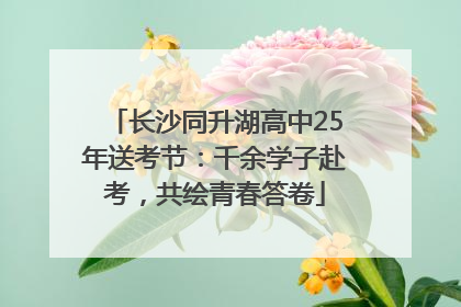长沙同升湖高中25年送考节：千余学子赴考，共绘青春答卷