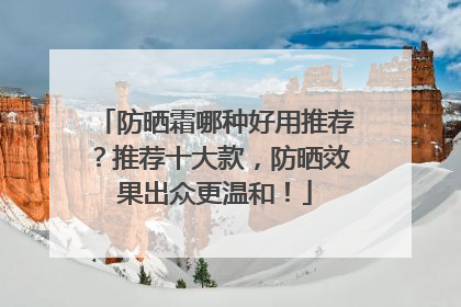 防晒霜哪种好用推荐？推荐十大款，防晒效果出众更温和！