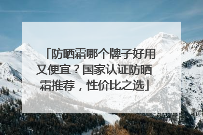 防晒霜哪个牌子好用又便宜？国家认证防晒霜推荐，性价比之选