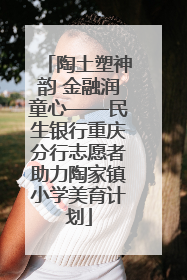 陶土塑神韵 金融润童心——民生银行重庆分行志愿者助力陶家镇小学美育计划