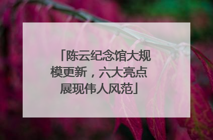 陈云纪念馆大规模更新，六大亮点展现伟人风范