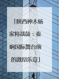 陕西神木杨家将战鼓：奏响国际舞台前的激昂乐章
