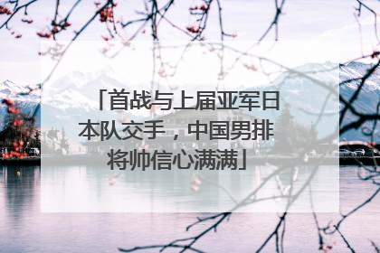 首战与上届亚军日本队交手，中国男排将帅信心满满