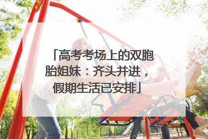 高考考场上的双胞胎姐妹：齐头并进，假期生活已安排