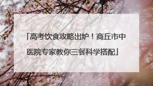 高考饮食攻略出炉！商丘市中医院专家教你三餐科学搭配