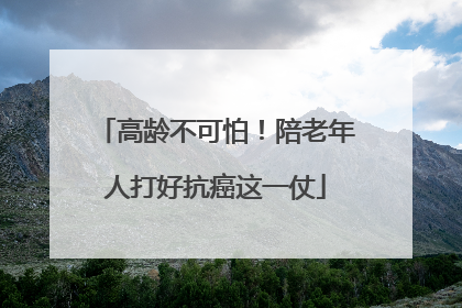 高龄不可怕！陪老年人打好抗癌这一仗
