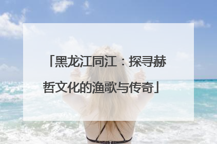 黑龙江同江：探寻赫哲文化的渔歌与传奇