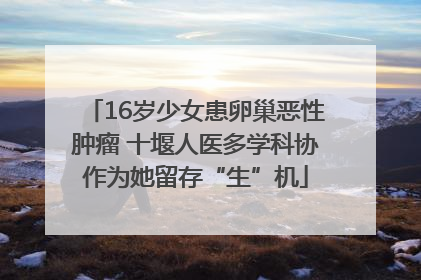 16岁少女患卵巢恶性肿瘤 十堰人医多学科协作为她留存“生”机