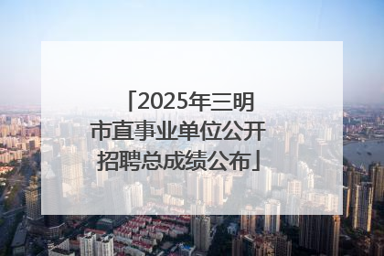 2025年三明市直事业单位公开招聘总成绩公布