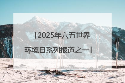 2025年六五世界环境日系列报道之一