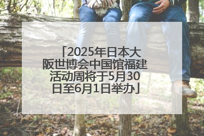 2025年日本大阪世博会中国馆福建活动周将于5月30日至6月1日举办