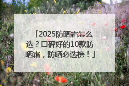2025防晒霜怎么选？口碑好的10款防晒霜，防晒必选榜！