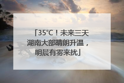 35℃！未来三天湖南大部晴朗升温，明晨有雾来扰
