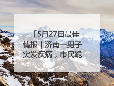 5月27日最佳情报｜济南一男子突发疾病，市民跪地施救！