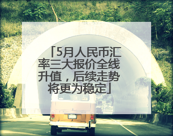 5月人民币汇率三大报价全线升值，后续走势将更为稳定