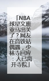 NBA球星文班亚马出关了？网友在高铁站偶遇，少林寺回应：人已离开寺院