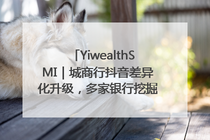 YiwealthSMI｜城商行抖音差异化升级，多家银行挖掘自身特色出圈！